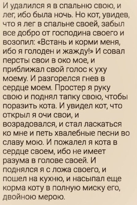 И удалился я в спальню свою и лег ибо была ночь Но кот увидев что я лег в спальне своей забыл все добро от господина своего и возопил Встань и корми меня ибо я голоден и жажду И совал персты свои в око мое и приближал свой голос к уху моему И разгорелся гнев в сердце моем Простер я руку свою и поднял тапку свою чтобы поразить кота И увидел кот что открыл я очи свои и возрадовался и стал ласкаться 