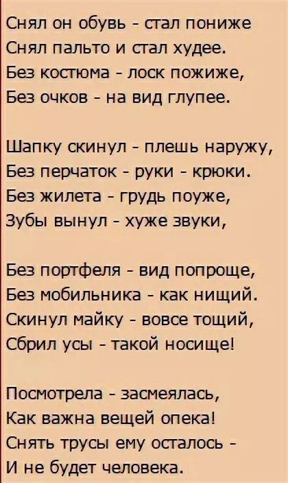 Снял он обувь стал пониже Снял пальто и стал худее Без костюма лоск пожиже Без очков на вид глупее Шапку скинул плешь наружу Без перчаток руки крюки Без жилета грудь поуже Зубы вынул хуже звуки Без портфеля вид попроще Без мобильника как нищий Скинул майку вовсе тощий Сбрил усы такой носище Посмотрела засмеялась Как важна вещей опека Снять трусы ему осталось И не будет человека