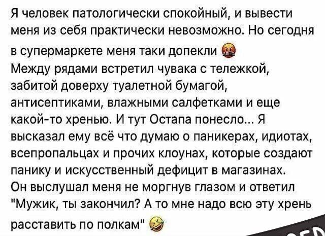 Я человек патологически СПОКОЙНЬіЙ и вывести меня из себя практически невозможно Но сегодня в супермаркете меня таки допекли Между рядами встретил чувака с тележкой забитой доверху туалетной бумагой антисептиками влажными салфетками и еще какой то хренью И тут Остапа понесло Я высказал ему всё что думаю о паникерах идиотах всепропальцах и прочих клоунах которые создают панику и искусственный дефиц