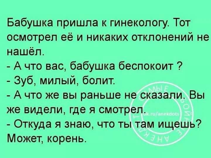 Бабушка пришла к гинекологу Тот осмотрел её и никаких отклонений не нашёл Ачто вас бабушка беспокоит Зуб милый болит А что же вы раньше не сказали Вы же видели где я смотрел Откуда я знаю что ты там ищешь Может корень