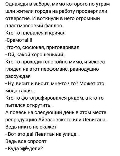 Однажды в заборе мимо которого по утрам шли жители города на работу просверлили отверстие И воткнули в него огромный пластмассовый фаллос Кто то плевался и кричал Срамота Кто то сюсюкая приговаривал ОЙ какой хорошенький Кто то проходил спокойно мимо и искоса глядел на этот перфоманс равнодушно рассуждая Ну висит и висит мне то что Может это мода такая Кто то фотографировался рядом а кто то пытался