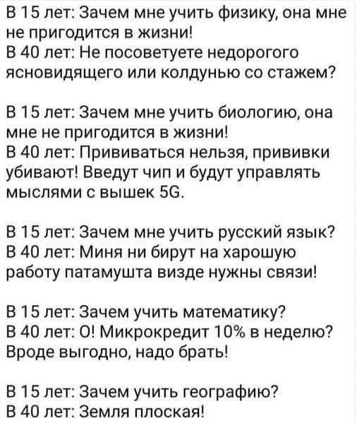 В 15 лет Зачем мне учить физику она мне не пригодится в жизни В 40 лет Не посоветуете недорогого ясновидящего или колдунью со стажем В 15 лет Зачем мне учить биологию она мне не пригодится в жизни В 40 лет Прививаться нельзя прививки убивают Введут чип и будут управлять мыслями с вышек 5С В 15 лет Зачем мне учить русский язык В 40 лет Миня ни бирут на харошую работу патамушта визде нужны связи В 1