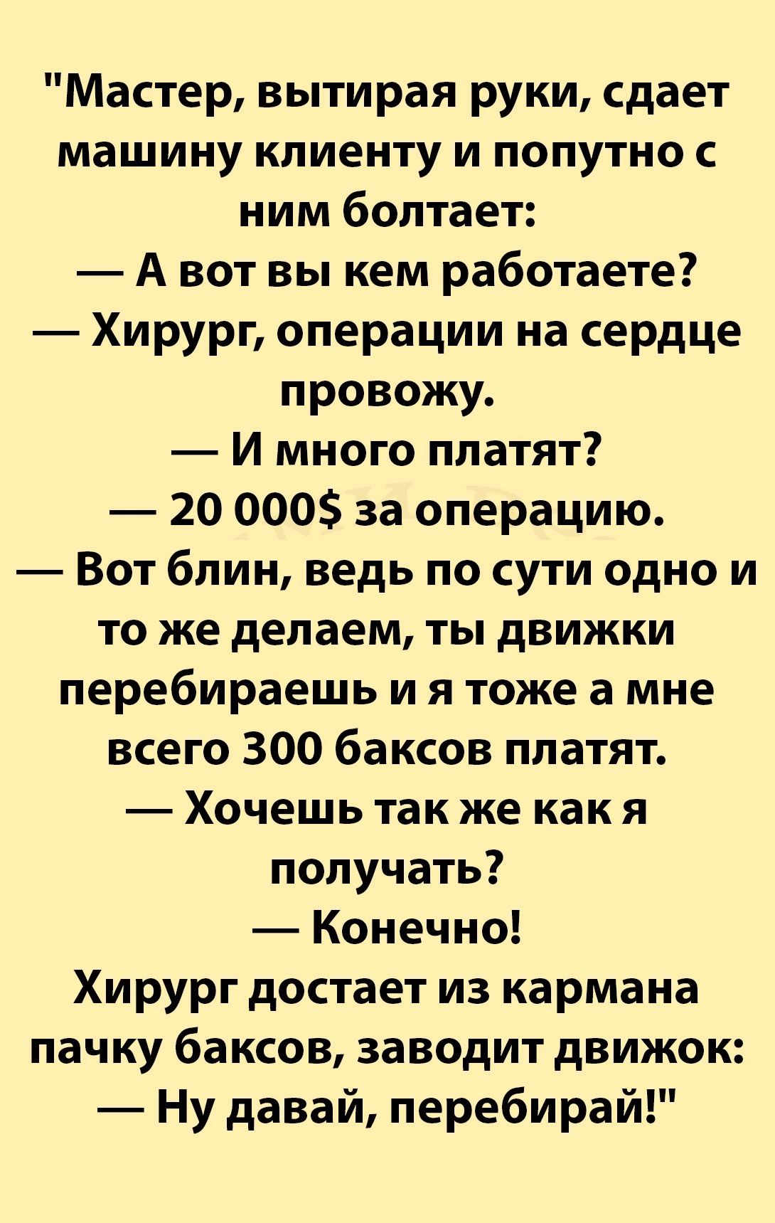 Мастер вытирая руки сдает машину клиенту и попутно с ним болтает Авот вы кем работаете Хирург операции на сердце провожу И много платят 20 000 за операцию Вот блин ведь по сути одно и то же делаем ты движки перебираешь и я тоже а мне всего 300 баксов платят Хочешь так же как я получать Конечно Хирург достает из кармана пачку баксов заводит движок Ну давай перебирай