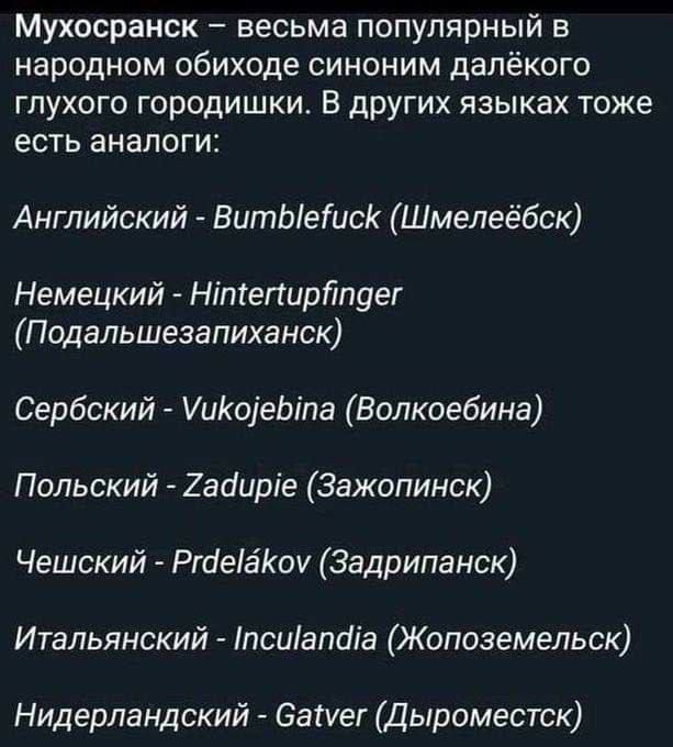 Мухосранск весьма популярный в народном обиходе синоним далёкого глухого городишки В других языках тоже есть аналоги Английский ВитЫетисК Шмелеёбск Немецкий Нтегирйпдег Подальшезапиханск Сербский УиКоеБта Волкоебина Польский Зааирге Зажопинск Чешский Ргае8Коу Задрипанск Итальянский псиапаа Жопоземельск Нидерландский Самег Дыроместск