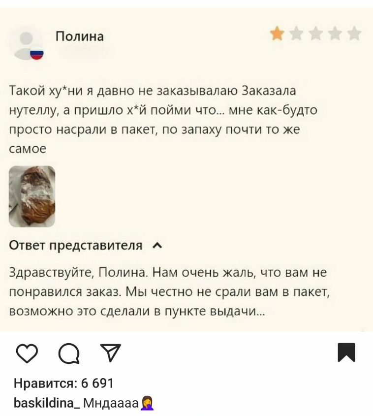 Полина т Такой хуни я давно не заказывалаю Заказала нутеллу а пришло хй пойми что мне как будто просто насрали в пакет по запаху почти то же самое Ответ представителя Здравствуйте Полина Нам очень жаль что вам не понравился заказ Мы честно не срали вам в пакет возможно это сделали в пункте выдачи ос ау Нравится 6 691 БаскИФпа_ Мндаааа