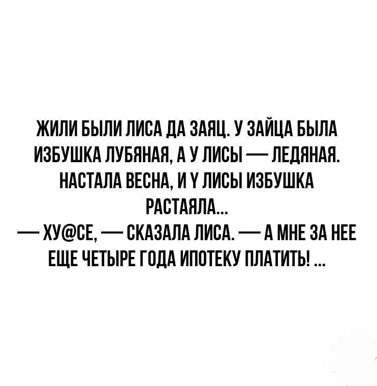 ЖИЛИ БЫЛИ ЛИСА ДА ЗАЯЦ У ЗАЙЦА БЫЛА ИЗБУШКА ЛУБЯНАЯ А У ЛИСЫ ЛЕДЯНАЯ НАСТАЛА ВЕСНА И У ЛИСЫ ИЗБУШКА РАСТАЯЛА ХУСЕ СКАЗАЛА ЛИСА А МНЕ ЗА НЕЕ ЕЩЕ ЧЕТЫРЕ ГОДА ИПОТЕКУ ПЛАТИТЬ