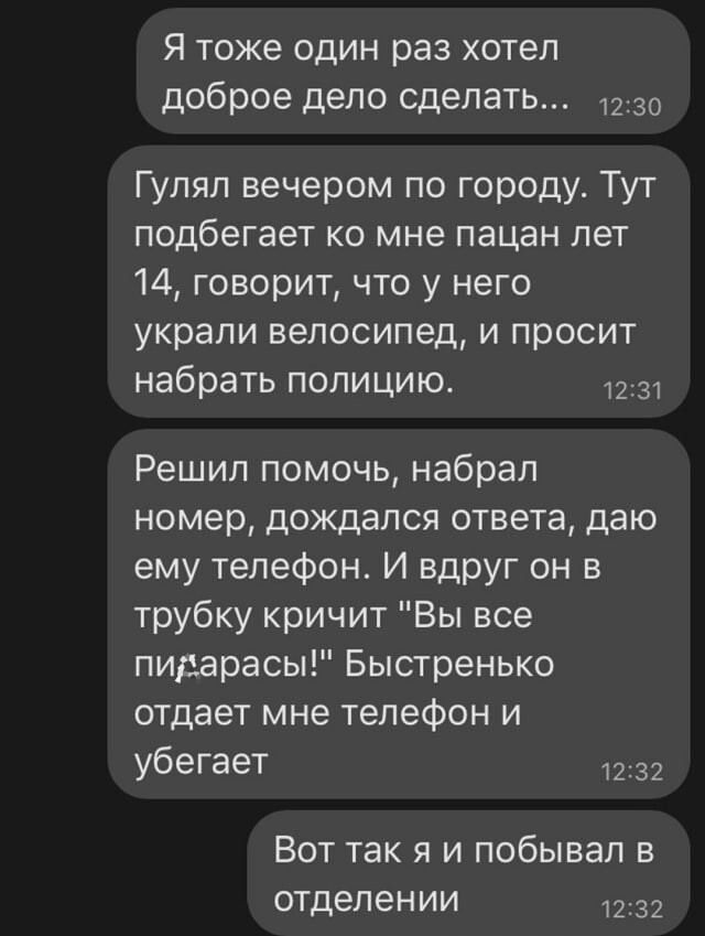 Я тоже один раз хотел доброе дело сделать _ 1230 Гулял вечером по городу Тут подбегает ко мне пацан лет 14 говорит что у него украли велосипед и просит набрать полицию 1231 Решил помочь набрал номер дождался ответа даю ему телефон И вдруг он в трубку кричит Вы все пидарасы Быстренько отдает мне телефон и убегает 1232 Вот так я и побывал в отделении 1232