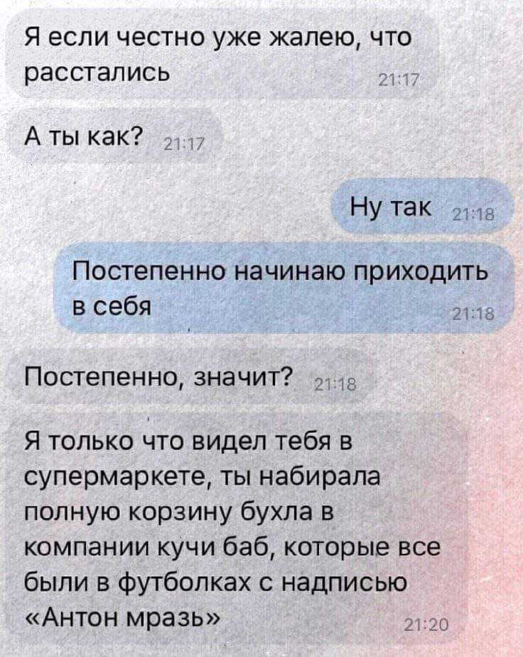 Я если честно уже жалею что расстались Аты как Ну таК ла Постепенно начинаю приходить всебя 21218 Постепенно значит в Я только что видел тебя в супермаркете ты набирала полную корзину бухла в компании кучи баб которые все были в футболках с надписью Антон мразь 2120