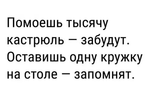 Помоешь тысячу кастрюль забудут Оставишь одну кружку на столе запомнят