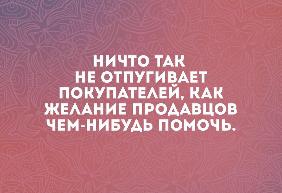 НИЧТО ТАК НЕ ОТПУГИВАЕТ ПОКУПАТЕЛЕЙ КАК ЖЕЛАНИЕ ПРОДАВЦОВ ЧЕМ НИБУДЬ ПОМОЧЬ