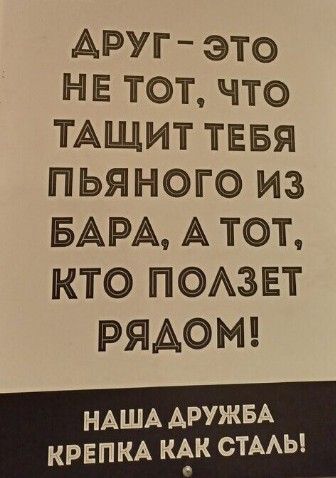 АРУГ ЭТО НЕ ТОТ что ТАЩИТ ТЕБЯ ПЬЯНОГО ИЗ БАРА А ТОт КТО ПОЛЗЕТ РЯДОМ НАША ДРУЖБА КРЕПКА КАК СТАЛЬ Г