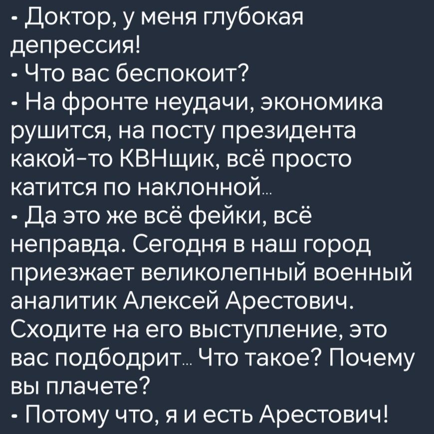 Доктор у меня глубокая депрессия Что вас беспокоит На фронте неудачи экономика рушится на посту президента какой то КВНщик всё просто катится по наклонной Да это же всё фейки всё неправда Сегодня в наш город приезжает великолепный военный аналитик Алексей Арестович Сходите на его выступление это вас подбодрит Что такое Почему вы плачете Потому что я и есть Арестович