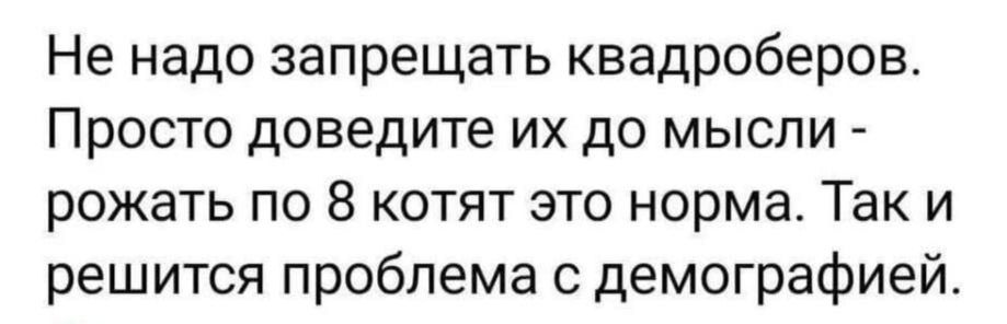 Не надо запрещать квадроберов Просто доведите их до мысли рожать по 8 котят это норма Так и решится проблема с демографией