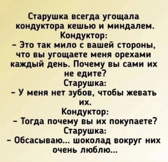 Старушка всегда угощала кондуктора кешью и миндалем Кондуктор Это так мило с вашей стороны что вы угощаете меня орехами каждый день Почему вы сами их не едите Старушка У меня нет зубов чтобы жевать их Кондуктор Тогда почему вы их покупаете Старушка Обсасываю шоколад вокруг них очень люблю