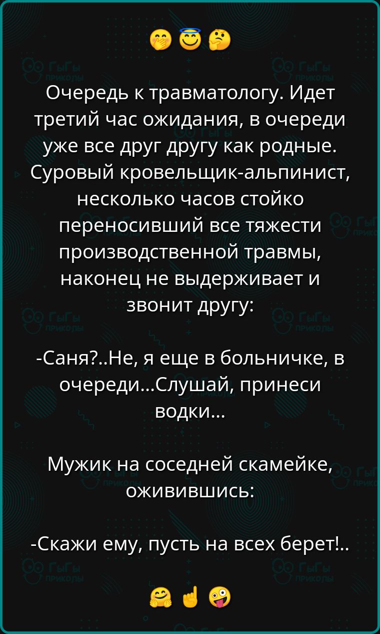 Очередь к травматологу Идет третий час ожидания в очереди уже все друг другу как родные Суровый кровельщик альпинист несколько часов стойко переносивший все тяжести ПРОИЗБОДСТВЕННОЙ травмы наконец не выдерживает и звонит другу СаняНе я еще в больничке в очередиСлушай принеси вОдКи Мужик на соседней скамейке оживившись Скажи ему пусть на всех берет ав