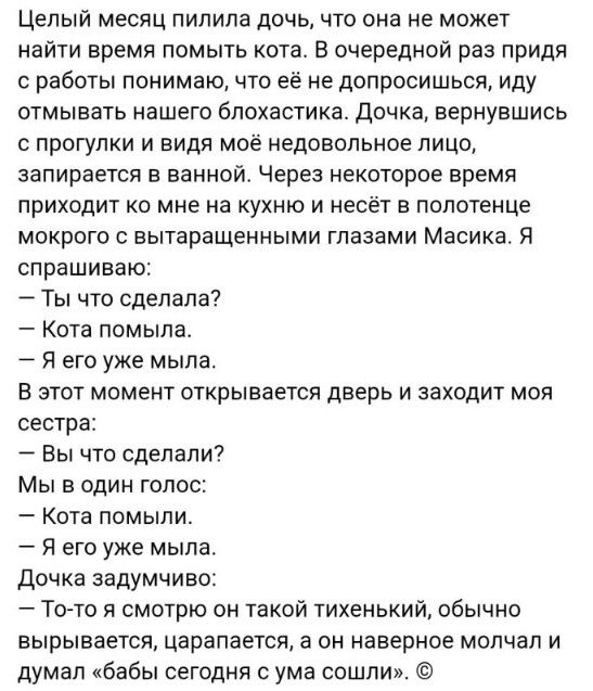 Целый месяц пилила дочь что она не может найти время помыть кота В очередной раз придя с работы понимаю что её не допросишься иду отмывать нашего блохастика Дочка вернувшись с прогулки и видя моё недовольное лицо запирается в ванной Через некоторое время приходит ко мне на кухню и несёт в полотенце мокрого с вытаращенными глазами Масика Я спрашиваю Ты что сделала Кота помыла Я его уже мыла В этот 