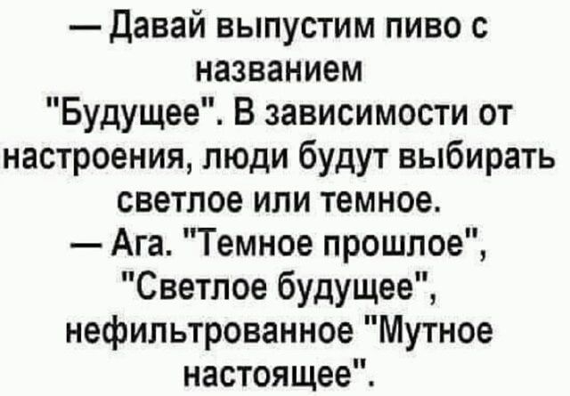 Давай выпустим пиво с названием Будущее В зависимости от настроения люди будут выбирать светлое или темное Ага Темное прошлое Светлое будущее нефильтрованное Мутное настоящее