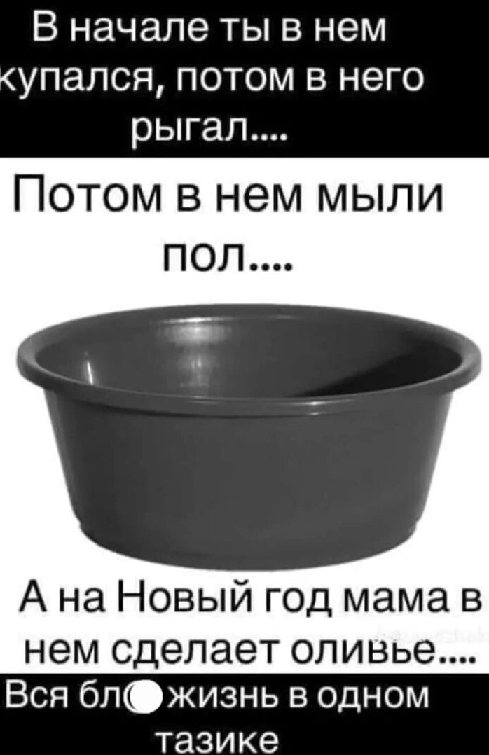 В начале ты в нем упался потом в него рыгал Потом в нем мыли ПОЛ А на Новый год мама в нем сделает оливье Вся бл жизнь в одном тазике