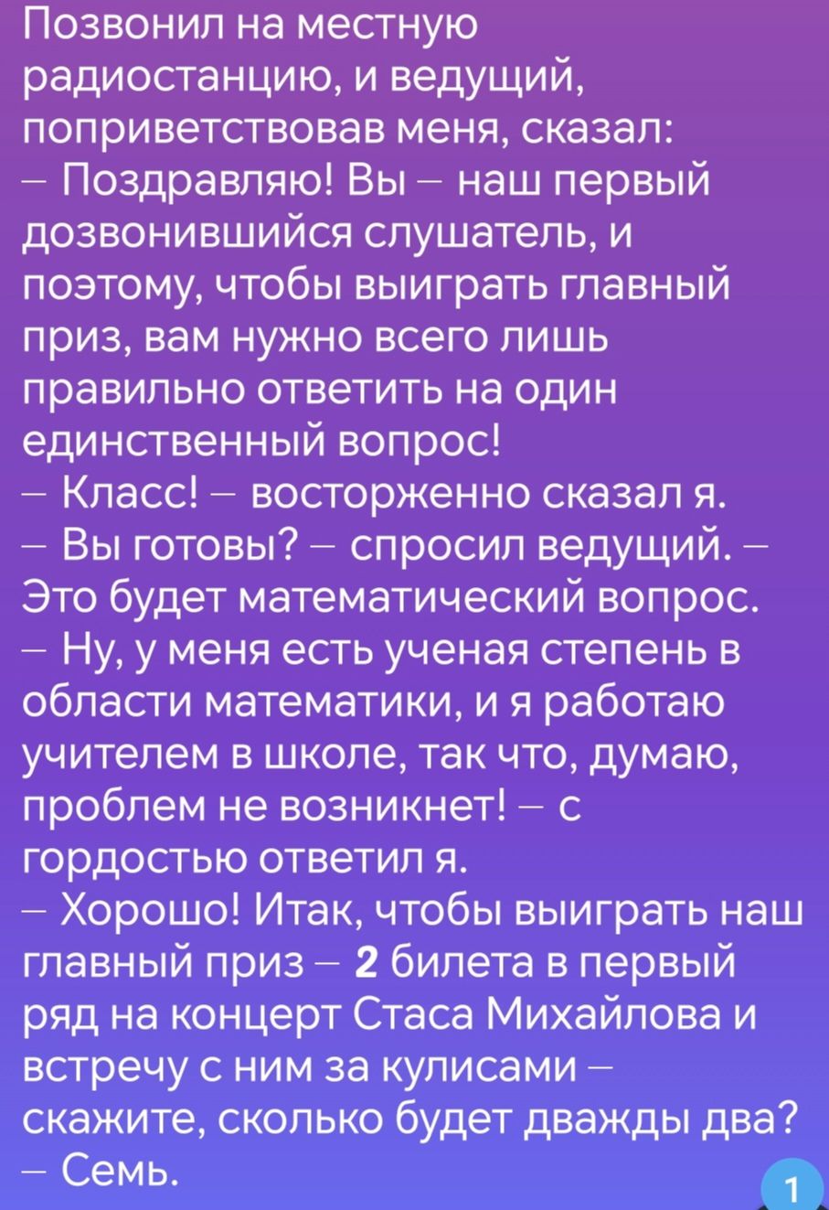 Позвонил на местную радиостанцию и ведущий поприветствовав меня сказал Поздравляю Вы наш первый дозвонившийся слушатель и поэтому чтобы выиграть главный приз вам нужно всего лишь правильно ответить на один единственный вопрос Класс восторженно сказал я Вы готовы спросил ведущий Это будет математический вопрос Ну у меня есть ученая степень в области математики и я работаю учителем в школе так что д