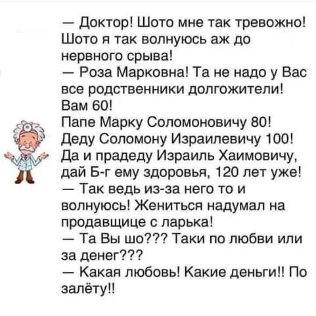 Доктор Шото мне так тревожно Шото я так волнуюсь аж до нервного срыва Роза Марковна Та не надо у Вас все родственники долгожители Вам 60 Папе Марку Соломоновичу 80 Деду Соломону Израилевичу 100 Да и прадеду Израиль Хаимовичу дай Б г ему здоровья 120 лет уже Так ведь из за него то и волнуюсь Жениться надумал на продавщице с ларька Та Вы шо Таки по любви или за денег Какая любовь Какие деньги По зал