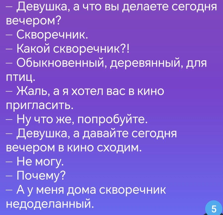 Девушка а что вы делаете сегодня вечером Скворечник Какой скворечник Обыкновенный деревянный для птиц Жаль а я хотел вас в кино пригласить Ну что же попробуйте Девушка а давайте сегодня вечером в кино сходим Не могу Почему Ауменя дома скворечник недоделанный