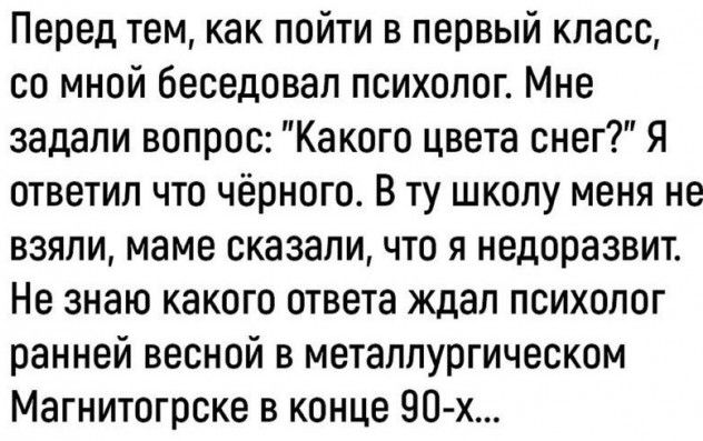 Перед тем как пойти в первый класс со мной беседовал психолог Мне задали вопрос Какого цвета снег Я ответил что чёрного В ту школу меня не взяли маме сказали что я недоразвит Не знаю какого ответа ждал психолог ранней весной в металлургическом Магнитогрске в конце 90 х