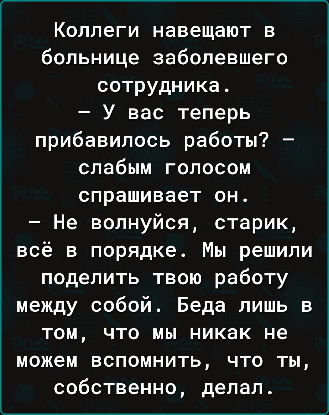 Коллеги навещают в больнице заболевшего сотрудника ВАЛИ ТеЗви К 1 1 прибавилось работы слабым голосом спрашивает он Не волнуйся старик всё в порядке Мы решили поделить твою работу между собой Беда лишь в том что мы никак не можем вспомнить что ты собственно делал