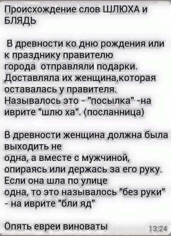 Происхождение слов ШЛЮХА и БЛЯДЬ В древности ко дню рождения или к празднику правителю города отправляли подарки Доставляла их женщинакоторая оставалась у правителя Называлось это посылка на иврите шлю хапосланница В древности женщина должна была выходить не одна а вместе с мужчиной опираясь или держась за его руку Если она шла по улице одна то это называлось без руки На иврите бли яд Опять евреи 