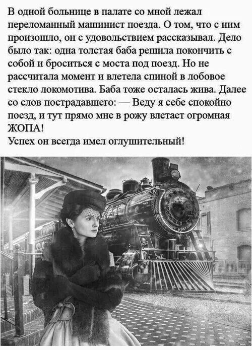 В одной больнице в палате со мной лежал переломанный машинист поезда О том что с ним произошло он с удовольствием рассказывал Дело было так одна толстая баба решила покончить собой и броситься с моста под поезд Но не рассчитала момент и влетела спиной в лобовое стекло локомотива Баба тоже осталась жива Далее со слов пострадавшего Веду я себе спокойно поезд и тут прямо мне в рожу влетает огромная Ж