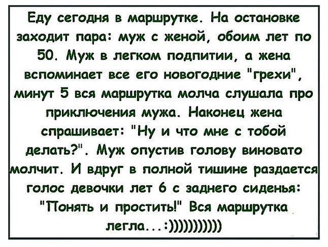Еду сегодня в маршрутке На остановке заходит пара муж с женой обоим лет по 50 Муж в легком подпитии а жена вспоминает все его новогодние грехи минут 5 вся маршрутка молча слушала про приключения мужа Наконец жена спрашивает Ну и что мне с тобой делать Муж опустив голову виновато молчит И вдруг в полной тишине раздается голос девочки лет 6 с зоднего сиденья Понять и простить Вся маршрутка легла