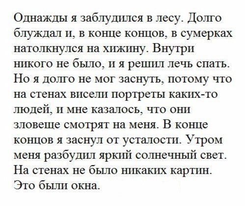 Однажды я заблудился в лесу Долго блуждал и в конце концов в сумерках натолкнулся на хижину Внутри никого не бЬШО и я решил лечь спать Ноя долго не мог заснуть потому что на стенах висели портреты каких то ШОЦБЙ_ и мне казалось что они зловеще смотрят на меня В конце концов я заснул от усталости Утром меня разбудил яркий солнечный свет На стенах не было никаких картин Это были окна