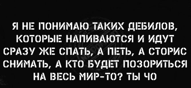 Я НЕ ПОНИМАЮ ТАКИХ ДЕБИЛОВ КОТОРЫЕ НАПИВАЮТСЯ И ИДУТ СРАЗУ ЖЕ СПАТЬ А ПЕТЬ А СТОРИС СНИМАТЬ А КтО БУДЕТ ПОЗОРИТЬСЯ НА ВЕСЬ МИР тО ТЫ ЧО