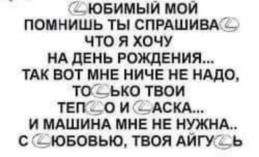 С ЮБИМЫЙ МОЙ ПОМНИШЬ ТЫ СПРАШИВАС ЧТО Я ХОЧУ НА ДЕНЬ РОЖДЕНИЯ ТАК ВОТ МНЕ НИЧЕ НЕ НАДО ТОССЬКО ТВОИ ТЕПО И ССАСКА И МАШИНА МНЕ НЕ НУЖНА С С ЮБОВЬЮ ТВОЯ АЙГУССЬ