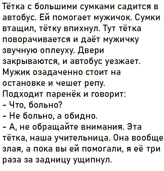 Тётка с большими сумками садится в автобус Ей помогает мужичок Сумки втащил тётку впихнул Тут тётка поворачивается и даёт мужичку звучную оплеуху Двери закрываются и автобус уезжает Мужик озадаченно стоит на остановке и чешет репу Подходит паренёк и говорит Что больно Не больно а обидно А не обращайте внимания Эта тётка наша учительница Она вообще злая а пока вы ей помогали я её три раза за задниц