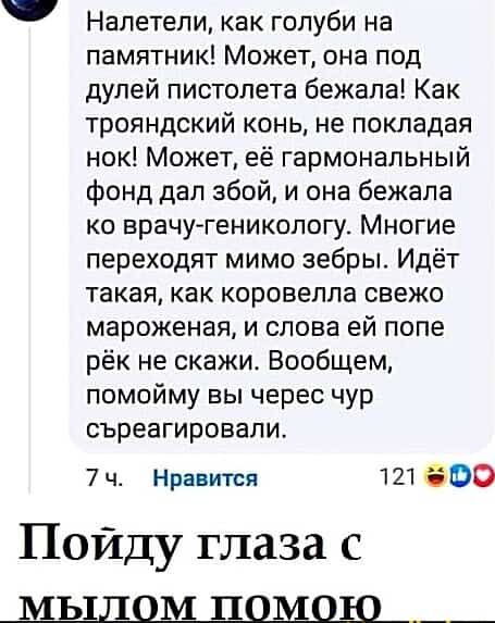 Налетели как голуби на памятник Может она под дулей пистолета бежала Как трояндский конь не покладая нок Может её гармональный фонд дал збой и она бежала ко врачу геникологу Многие переходят мимо зебры Идёт такая как коровелла свежо мароженая и слова ей попе рёк не скажи Вообщем помойму вы черес чур съреагировали 7ч Нравится 121 0 Пойду глаза с ЫыЛлоОМм ш