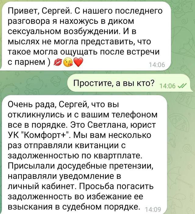 Привет Сергей С нашего последнего разговора я нахожусь в диком сексуальном возбуждении И в мыслях не могла представить что такое могла ощущать после встречи с парнем 2 Простите а вы кто Очень рада Сергей что вы откликнулись и с вашим телефоном все в порядке Это Светлана юрист УК Комфорт Мы вам несколько раз отправляли квитанции с задолженностью по квартплате Присылали досудебные претензии направля