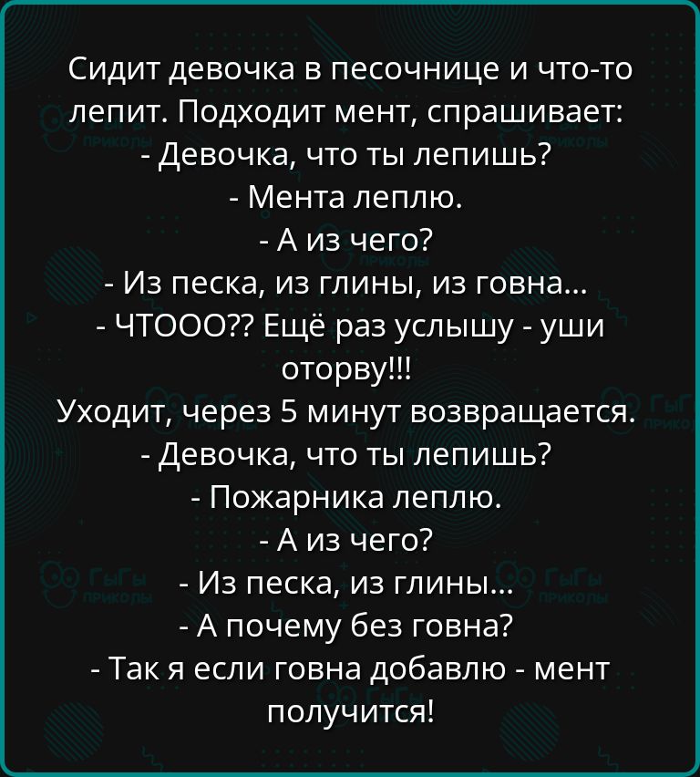 Сидит девочка в песочнице и что то лепит Подходит мент спрашивает Девочка что ты лепишь Мента леплю Аиз чего Из песка из глины из говна ЧТООО Ещё раз услышу уши оторву Уходит через 5 минут возвращается Девочка что ты лепишь Пожарника леплю Аиз чего Из песка из глины А почему без говна Так я если говна добавлю мент получится