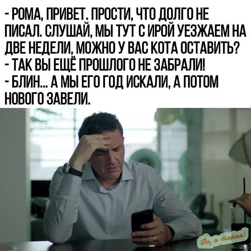 РОМА ПРИВЕТ ПРОСТИ ЧТО ДОЛГО НЕ ПИСАЛ СЛУШАЙ МЫ ТУТ С ИРОЙ УЕЗЖАЕМ НА ДВЕ НЕДЕЛИ МОЖНО У ВАС КОТА ОСТАВИТЬ ТАК ВЫ ЕЩЁ ПРОШЛОГО НЕ ЗАБРАЛИ БЛИН А МЫ ЕГО ГОД ИСКАЛИ А ПОТОМ НОВПГЁАВЕЛИ
