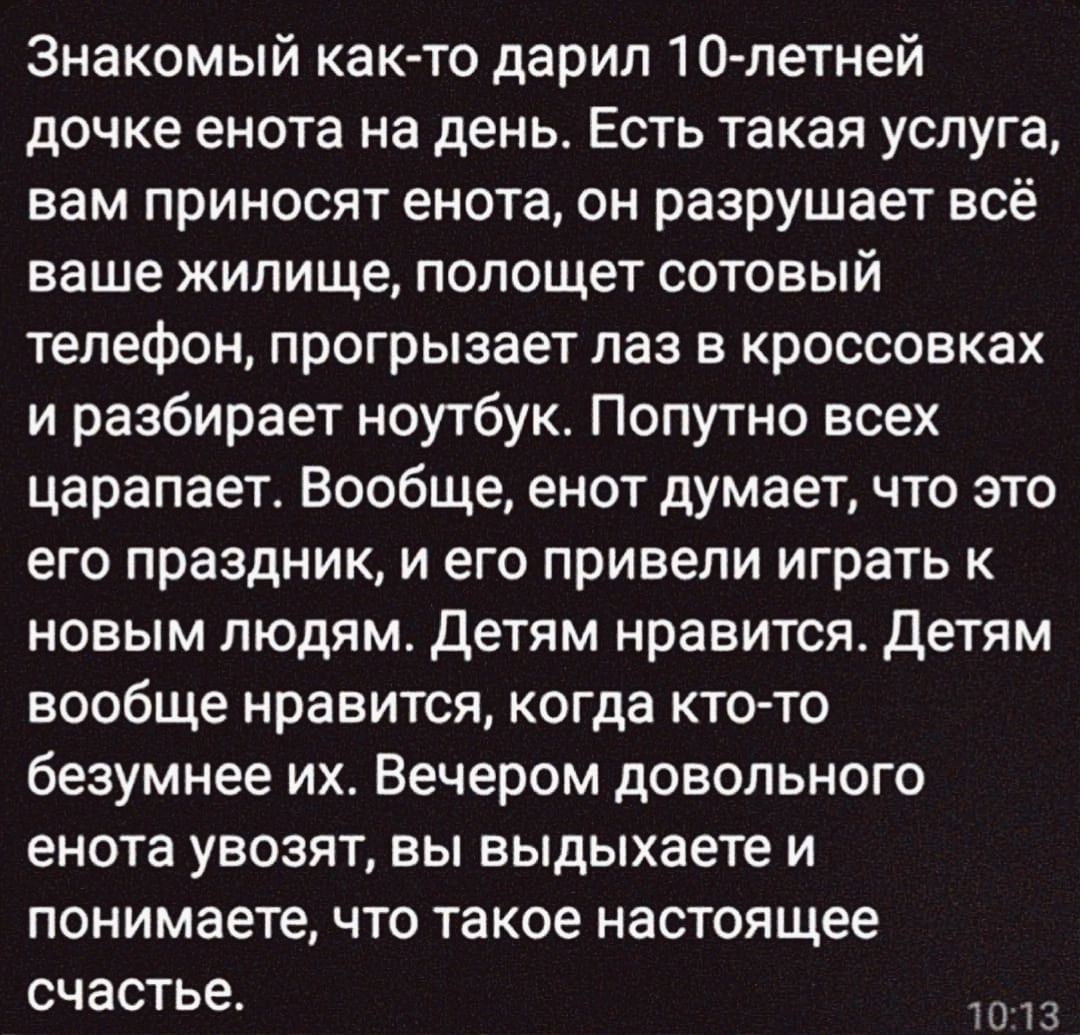 Знакомый как то дарил 10 летней дочке енота на день Есть такая услуга вам приносят енота он разрушает всё ваше жилище полощет е е1 телефон прогрызает лаз в кроссовках и разбирает ноутбук Попутно всех царапает Вообще енот думает что это его праздник и его привели играть к новым людям Детям нравится Детям вообще нравится когда кто то безумнее их Вечером довольного енота увозят вы выдыхаете и понимае