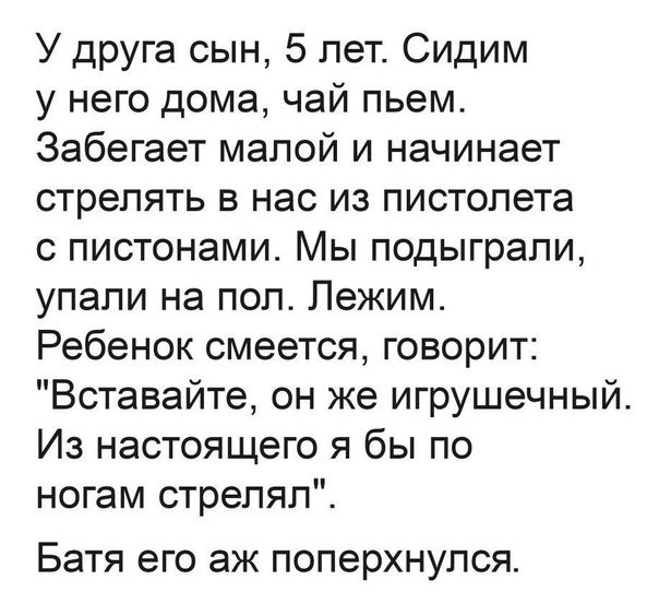 У друга сын 5 лет Сидим у него дома чай пьем Забегает малой и начинает стрелять в нас из пистолета с пистонами Мы подыграли упали на пол Лежим Ребенок смеется говорит Вставайте он же игрушечный Из настоящего я бы по ногам стрелял Батя его аж поперхнулся