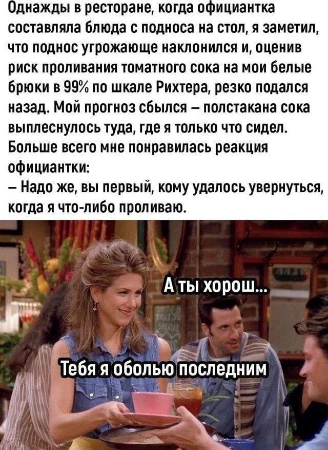 Однажды в ресторане когда официантка составляла блюда с подноса на стол я заметил что поднос угрожающе наклонился и оценив риск проливания томатного сока на мои белые брюки в 99 по шкале Рихтера резко подался назад Мой прогноз сбылся полстакана сока выплеснулось туда где я только что сидел Больше всего мне понравилась реакция официантки Надо же вы первый кому удалось увернуться когда я что либо пр