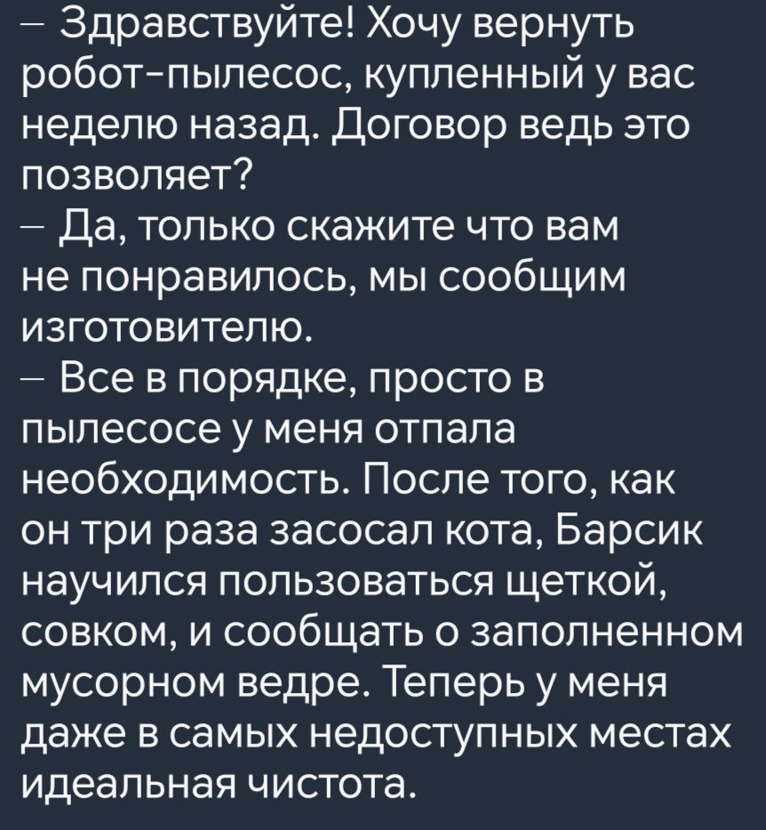 Здравствуйте Хочу вернуть робот пылесос купленный у вас неделю назад Договор ведь это позволяет Да только скажите что вам не понравилось мы сообщим изготовителю Все в порядке просто в пылесосе у меня отпала необходимость После того как он три раза засосал кота Барсик научился пользоваться щеткой совком и сообщать о заполненном мусорном ведре Теперь у меня даже в самых недоступных местах идеальная 