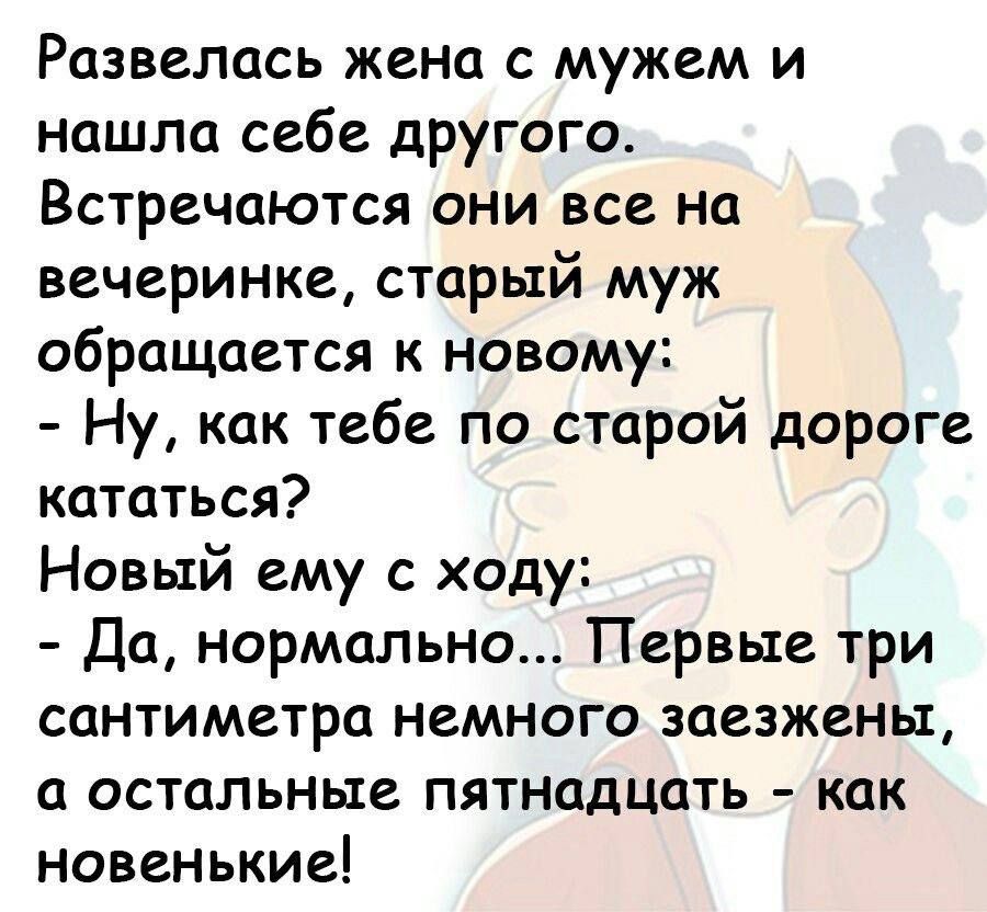 Развелась жена с мужем и нашла себе другого Встречаются они все на вечеринке старый муж обращается к новому Ну как тебе по старой дороге кататься Новый ему с ходу Да нормально Первые три сантиметра немного заезжены а остальные пятнадцать как новенькие