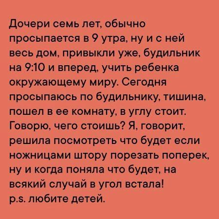 Дочери семь лет обычно просыпается в 9 утра ну и с ней весь дом привыкли уже будильник на 910 и вперед учить ребенка окружающему миру Сегодня просыпаюсь по будильнику тишина пошел в ее комнату в углу стоит Говорю чего стоишь Я говорит решила посмотреть что будет если ножницами штору порезать поперек ну и когда поняла что будет на всякий случай в угол встала р5 любите детей