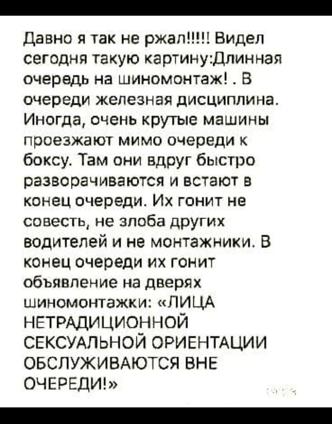 Давно я так не ржал Видел сегодня такую картинуДлинная очередь на шиномонтаж В очереди железная дисциплина Иногда очень крутые машины проезжают мимо очереди к боксу Там они вдруг быстро разворачиваются и встают в конец очереди Их гонит не совесть не злоба других водителей и не монтажники В конец очереди их гонит объявление на дверях шиномонтажки ЛИЦА НЕТРАДИЦИОННОЙ СЕКСУАЛЬНОЙ ОРИЕНТАЦИИ ОБСЛУЖИВА