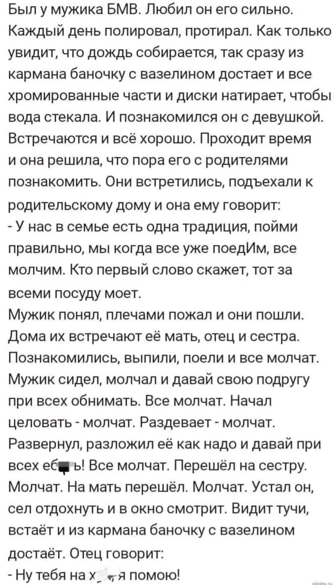 Был у мужика БМВ Любил он его сильно Каждый день полировал протирал Как только увидит что дождь собирается так сразу из кармана баночку с вазелином достает и все хромированные части и диски натирает чтобы вода стекала И познакомился он с девушкой Встречаются и всё хорошо Проходит время и она решила что пора его с родителями познакомить Они встретились подъехали к родительскому дому и она ему говор