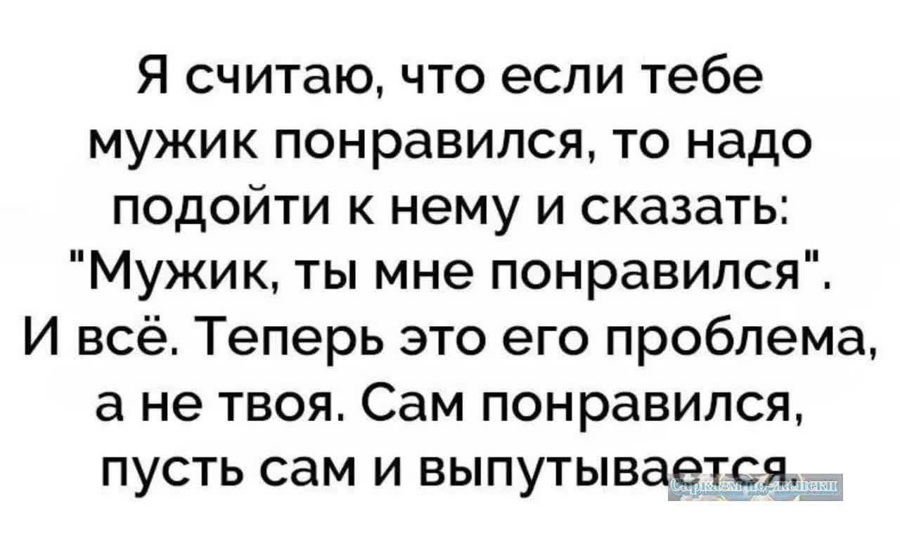 Я считаю что если тебе мужик понравился то надо подойти к нему и сказать Мужик ты мне понравился И всё Теперь это его проблема а не твоя Сам понравился пусть сам и выпутывается