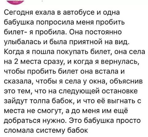 5 Сегодня ехала в автобусе и одна бабушка попросила меня пробить билет я пробила Она постоянно улыбалась и была приятной на вид Когда я пошла покупать билет она села на 2 места сразу и когда я вернулась чтобы пробить билет она встала и сказала чтобы я села у окна объяснив это тем что на следующей остановке зайдут толпа бабок и что её выгнать с места не смогут а до меня им ещё добраться нужно Это б