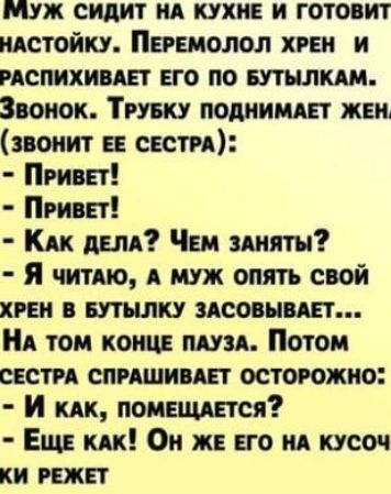 ММУЖ СИДИТ НА КУХНЕ И ГОТОВИТ НАСТОЙКУ ПЕРЕМОЛОЛ ХРЕН И РАСПИХИВАЕТ ЕГО ПО БУТЫЛКАМ Звонок ТРУБКУ ПОДНИМАЕТ ЖЕН ЗВОНИТ ЕЕ СЕСТРА ПРивЕт ПРИВЕТ КАК ДЕЛА Чем ЗАНЯТЫ Я читАЮ А МУЖ ОПЯТЬ СВОЙ ХРЕН В БУТЫЛКУ ЗАСОВЫВАЕТ НА ТОМ КОНЦЕ ПАУЗА Потом СЕСТРА СПРАШИВАЕТ ОСТОРОЖНО И кАк ПОМЕЩАЕТСЯ Еще КАК Он ЖЕ ЕГО НА КУСОЧ КИ РЕЖЕТ