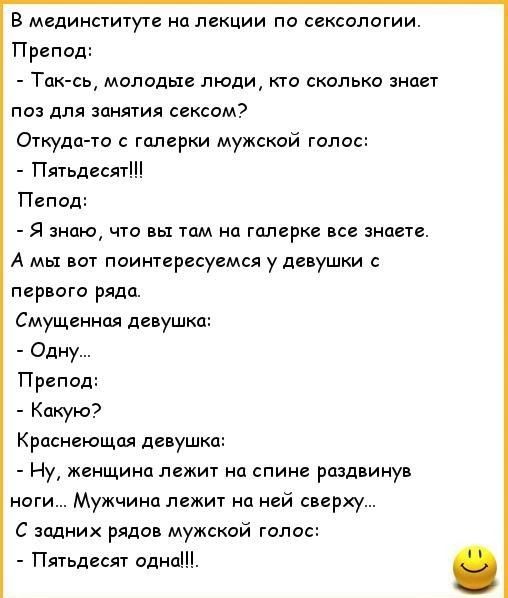 В мединституте на лекции по сексологии Препод поз для занятия сексом Откуда то с галерки мужской голос Пятьдесят Пепод Я знаю что вы там на галерке все знаете А мы вот поинтересуемся у девушки с первого ряда Смущенная девушка Одну Препод Какую Краснеющая девушка Ну женщина лежит на спине раздвинув ноги Мужчина лежит на ней сверху С задних рядов мужской голос Пятьдесят одна Так сь молодые люди кто 